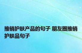 推销护肤产品的句子 朋友圈推销护肤品句子