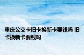 重庆公交卡旧卡换新卡要钱吗 旧卡换新卡要钱吗