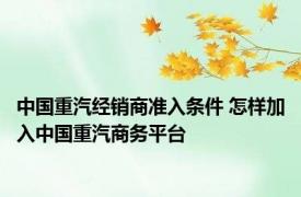 中国重汽经销商准入条件 怎样加入中国重汽商务平台