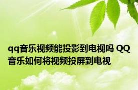 qq音乐视频能投影到电视吗 QQ音乐如何将视频投屏到电视