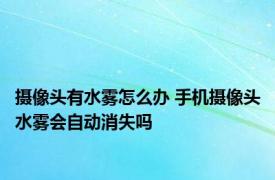 摄像头有水雾怎么办 手机摄像头水雾会自动消失吗