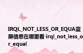 IRQL_NOT_LESS_OR_EQUA蓝屏信息在哪里看 irql_not_less_or_equal 