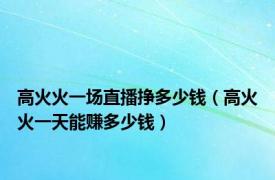 高火火一场直播挣多少钱（高火火一天能赚多少钱）