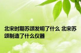 北宋时期苏颂发明了什么 北宋苏颂制造了什么仪器