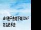 dnf进不去地下城 DNF怎么进不去