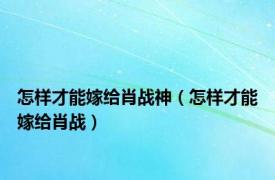 怎样才能嫁给肖战神（怎样才能嫁给肖战）