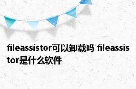 fileassistor可以卸载吗 fileassistor是什么软件