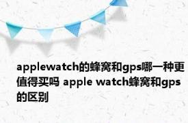 applewatch的蜂窝和gps哪一种更值得买吗 apple watch蜂窝和gps的区别