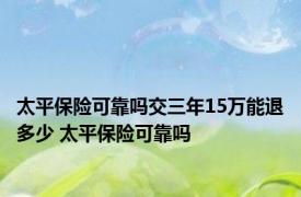 太平保险可靠吗交三年15万能退多少 太平保险可靠吗