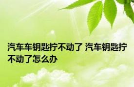 汽车车钥匙拧不动了 汽车钥匙拧不动了怎么办