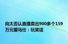 向太否认直播卖出900多个159万元爱马仕：玩笑话