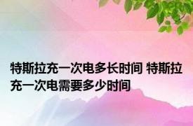 特斯拉充一次电多长时间 特斯拉充一次电需要多少时间