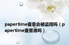 papertime查重会被盗用吗（papertime查重准吗）