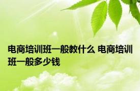 电商培训班一般教什么 电商培训班一般多少钱