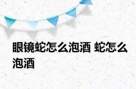 眼镜蛇怎么泡酒 蛇怎么泡酒