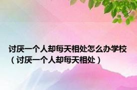 讨厌一个人却每天相处怎么办学校（讨厌一个人却每天相处）