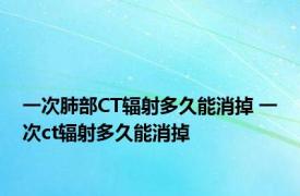 一次肺部CT辐射多久能消掉 一次ct辐射多久能消掉