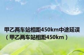 甲乙两车站相距450km中途延误（甲乙两车站相距450km）