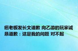 痞老板发长文道歉 向乙游的玩家诚恳道歉：这是我的问题 对不起