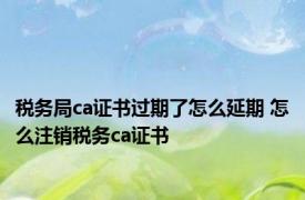 税务局ca证书过期了怎么延期 怎么注销税务ca证书