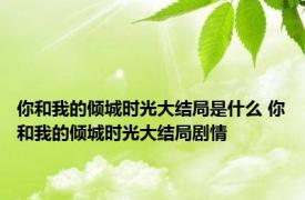 你和我的倾城时光大结局是什么 你和我的倾城时光大结局剧情