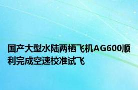 国产大型水陆两栖飞机AG600顺利完成空速校准试飞