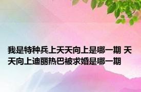 我是特种兵上天天向上是哪一期 天天向上迪丽热巴被求婚是哪一期