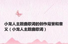 小龙人主题曲歌词的创作背景和意义（小龙人主题曲歌词）