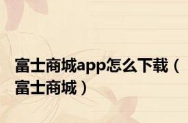 富士商城app怎么下载（富士商城）