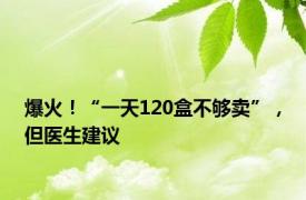 爆火！“一天120盒不够卖”，但医生建议