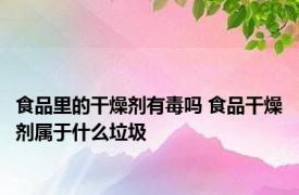 食品里的干燥剂有毒吗 食品干燥剂属于什么垃圾