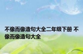 不像而像造句大全二年级下册 不像而像造句大全