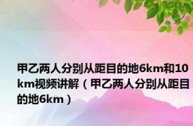 甲乙两人分别从距目的地6km和10km视频讲解（甲乙两人分别从距目的地6km）