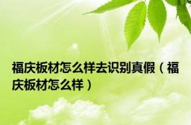 福庆板材怎么样去识别真假（福庆板材怎么样）