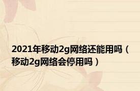 2021年移动2g网络还能用吗（移动2g网络会停用吗）