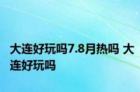 大连好玩吗7.8月热吗 大连好玩吗 