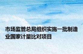 市场监管总局组织实施一批制造业国家计量比对项目