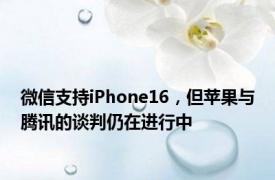 微信支持iPhone16，但苹果与腾讯的谈判仍在进行中