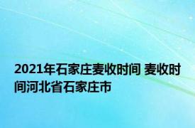 2021年石家庄麦收时间 麦收时间河北省石家庄市