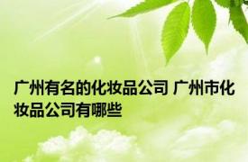 广州有名的化妆品公司 广州市化妆品公司有哪些