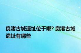 良渚古城遗址位于哪? 良渚古城遗址有哪些