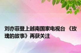 刘亦菲登上越南国家电视台 《玫瑰的故事》再获关注