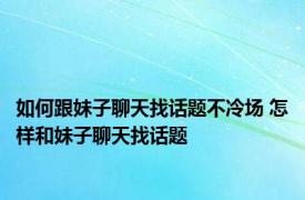 如何跟妹子聊天找话题不冷场 怎样和妹子聊天找话题