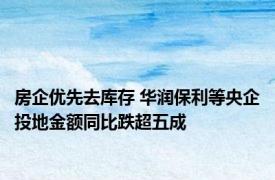 房企优先去库存 华润保利等央企投地金额同比跌超五成