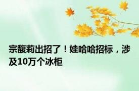 宗馥莉出招了！娃哈哈招标，涉及10万个冰柜