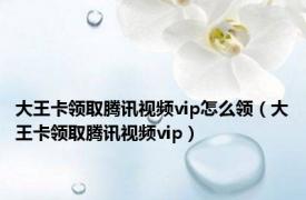 大王卡领取腾讯视频vip怎么领（大王卡领取腾讯视频vip）