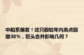 中船系爆发！这只股较年内高点回撤38%，巨头合并影响几何？