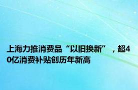 上海力推消费品“以旧换新”，超40亿消费补贴创历年新高