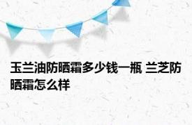 玉兰油防晒霜多少钱一瓶 兰芝防晒霜怎么样 