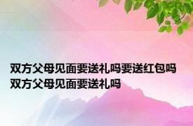 双方父母见面要送礼吗要送红包吗 双方父母见面要送礼吗